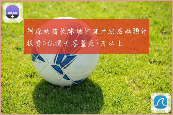 阿森纳酋长球场扩建计划启动预计投资5亿提升容量至7万以上