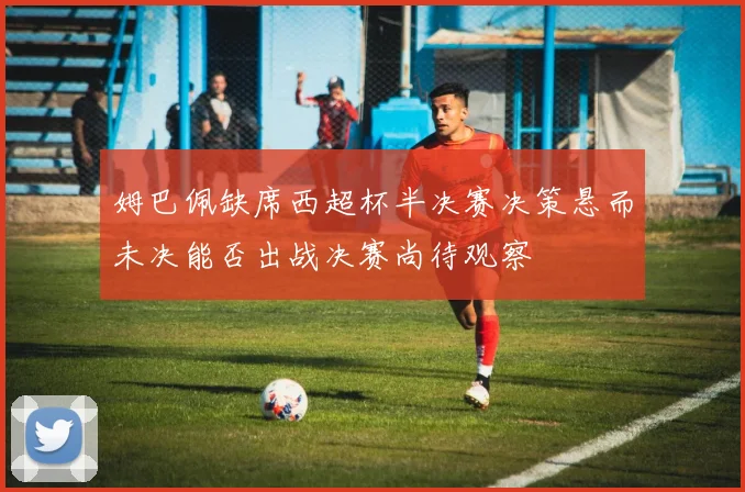 姆巴佩缺席西超杯半决赛决策悬而未决能否出战决赛尚待观察