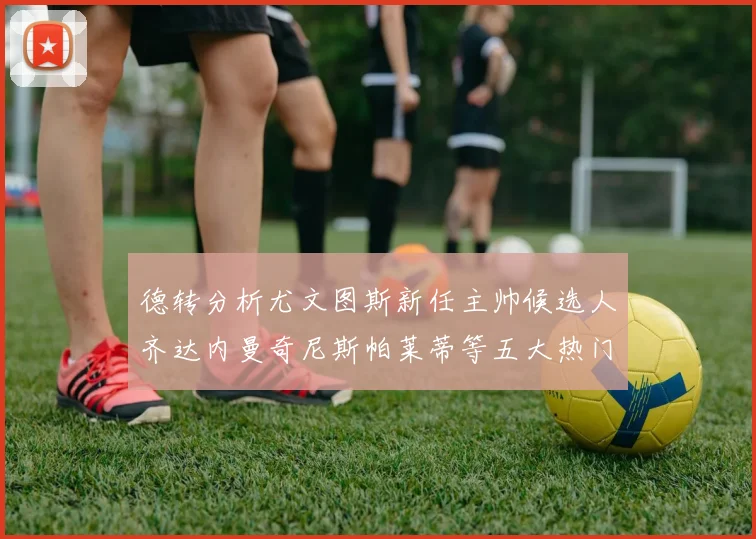 德转分析尤文图斯新任主帅候选人齐达内曼奇尼斯帕莱蒂等五大热门人选