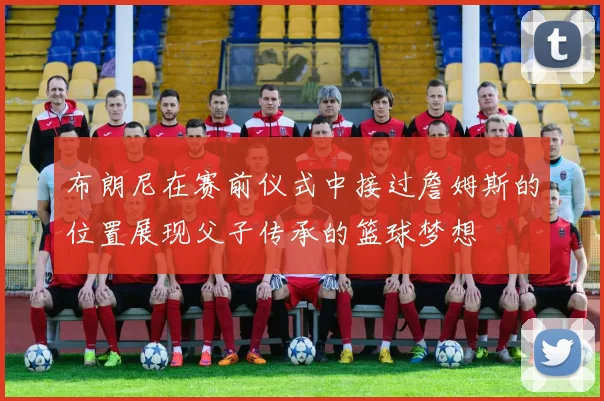 布朗尼在赛前仪式中接过詹姆斯的位置展现父子传承的篮球梦想