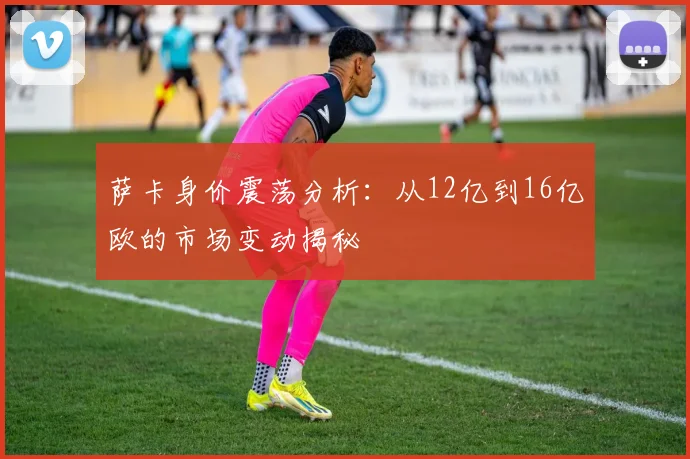 萨卡身价震荡分析：从12亿到16亿欧的市场变动揭秘