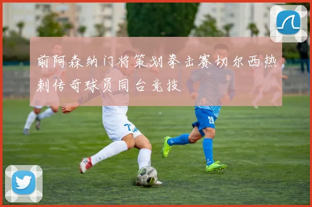 前阿森纳门将策划拳击赛切尔西热刺传奇球员同台竞技