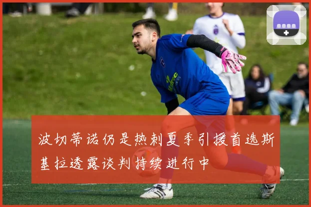 波切蒂诺仍是热刺夏季引援首选斯基拉透露谈判持续进行中