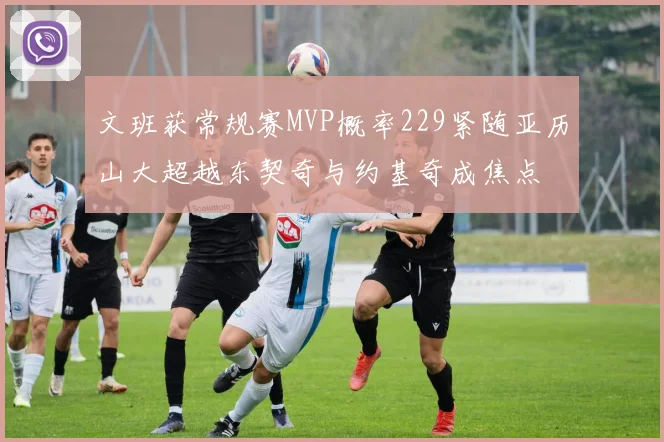 文班获常规赛MVP概率229紧随亚历山大超越东契奇与约基奇成焦点