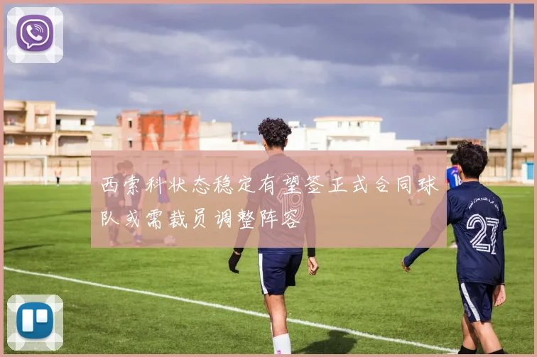 西索科状态稳定有望签正式合同球队或需裁员调整阵容