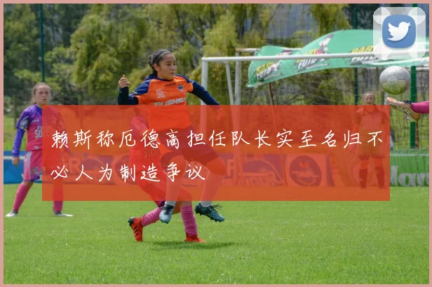 赖斯称厄德高担任队长实至名归不必人为制造争议