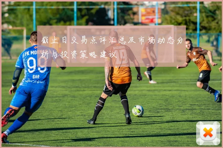 截止日交易点评汇总及市场动态分析与投资策略建议