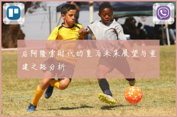 后阿隆索时代的皇马未来展望与重建之路分析