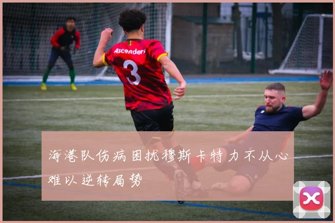 海港队伤病困扰穆斯卡特力不从心难以逆转局势