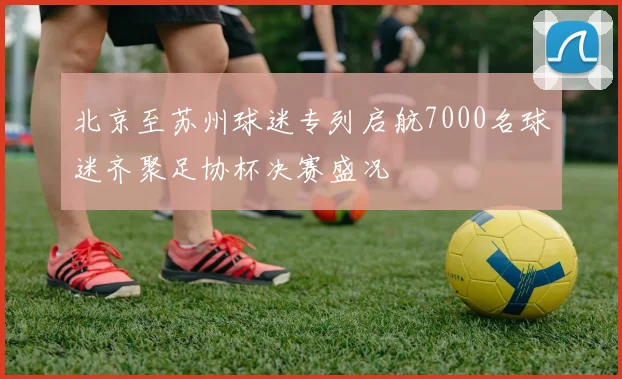 北京至苏州球迷专列启航7000名球迷齐聚足协杯决赛盛况