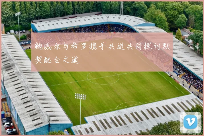 鲍威尔与希罗携手共进共同探讨默契配合之道