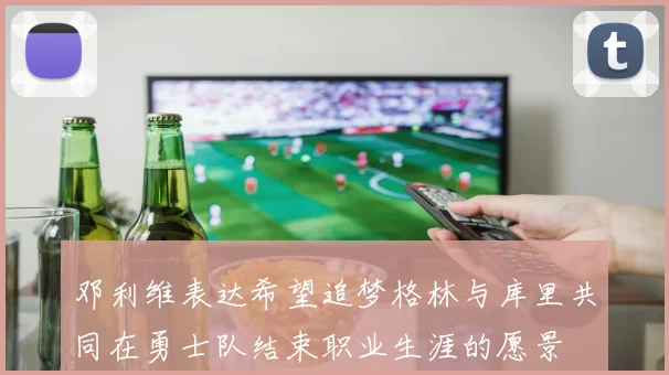 邓利维表达希望追梦格林与库里共同在勇士队结束职业生涯的愿景