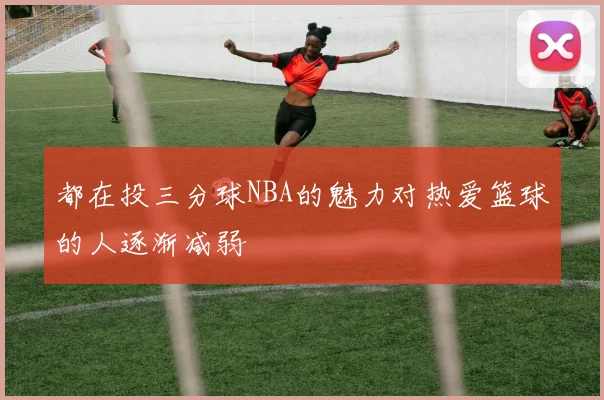 都在投三分球NBA的魅力对热爱篮球的人逐渐减弱
