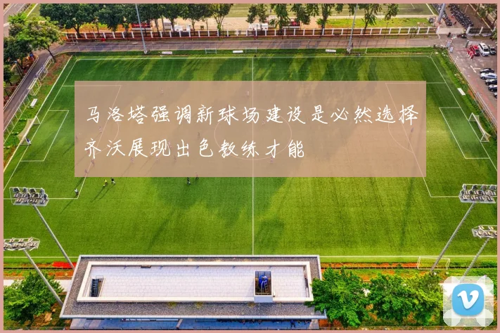 马洛塔强调新球场建设是必然选择齐沃展现出色教练才能