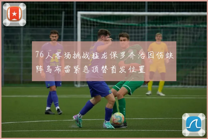 76人客场挑战猛龙保罗乔治因伤缺阵乌布雷紧急顶替首发位置