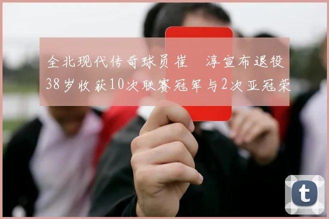 全北现代传奇球员崔喆淳宣布退役38岁收获10次联赛冠军与2次亚冠荣耀