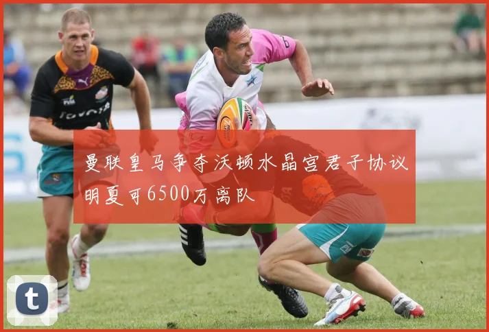 曼联皇马争夺沃顿水晶宫君子协议明夏可6500万离队