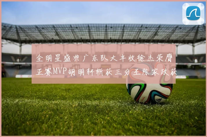 全明星盛典广东队大丰收徐杰荣膺正赛MVP胡明轩斩获三分王陈家政获星锐MVP