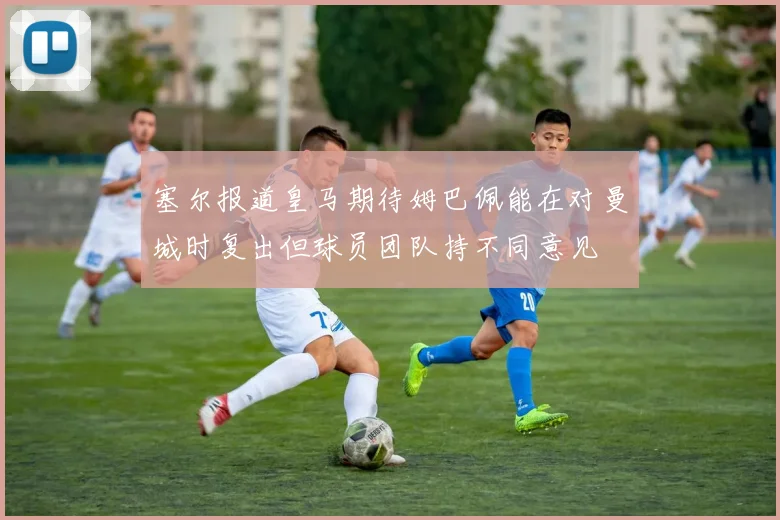 塞尔报道皇马期待姆巴佩能在对曼城时复出但球员团队持不同意见