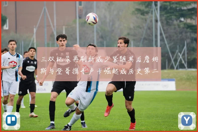 三双纪录再刷新威少紧随其后詹姆斯与登哥携手卢卡崛起成历史第二