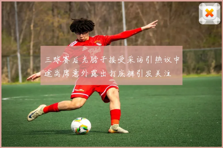 三球赛后光膀子接受采访引热议中途离席意外露出打底裤引发关注