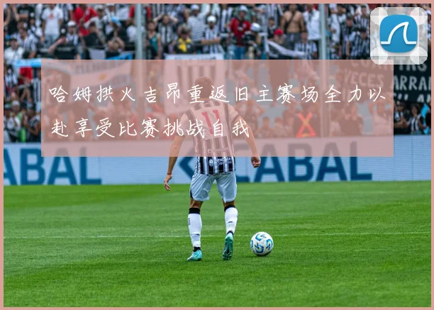 哈姆拱火吉昂重返旧主赛场全力以赴享受比赛挑战自我