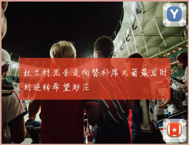 杜兰特无奈走向替补席火箭最后时刻逆转希望渺茫