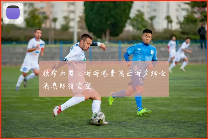 杨希加盟上海海港青岛西海岸转会消息即将官宣