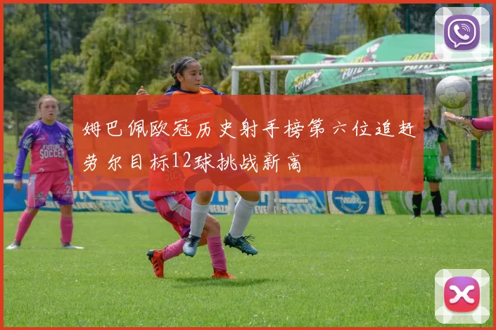 姆巴佩欧冠历史射手榜第六位追赶劳尔目标12球挑战新高