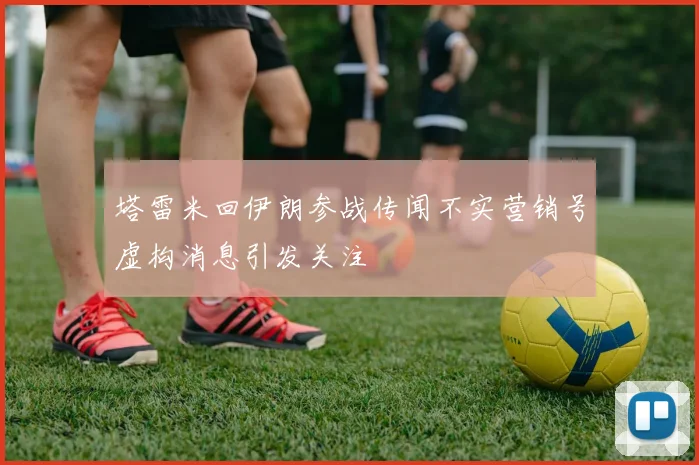 塔雷米回伊朗参战传闻不实营销号虚构消息引发关注