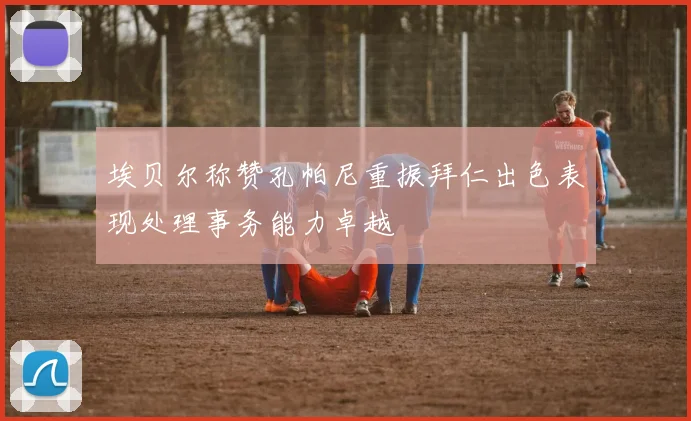 埃贝尔称赞孔帕尼重振拜仁出色表现处理事务能力卓越