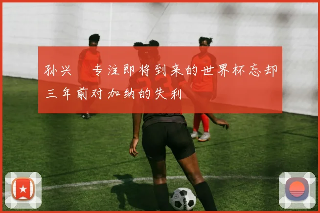 孙兴慜专注即将到来的世界杯忘却三年前对加纳的失利