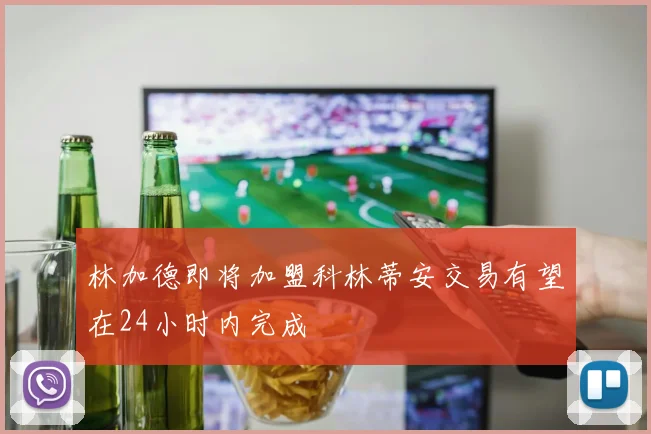 林加德即将加盟科林蒂安交易有望在24小时内完成