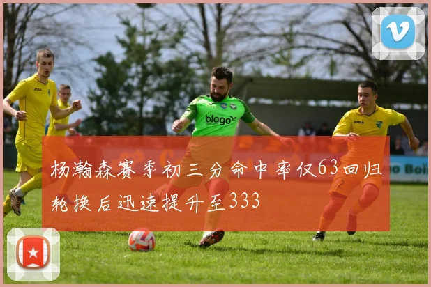 杨瀚森赛季初三分命中率仅63回归轮换后迅速提升至333