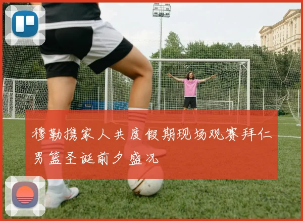 穆勒携家人共度假期现场观赛拜仁男篮圣诞前夕盛况