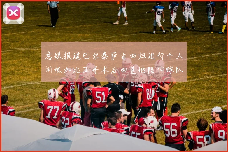 意媒报道巴尔泰萨吉回归进行个人训练加比亚手术后回基地陪伴球队恢复状态