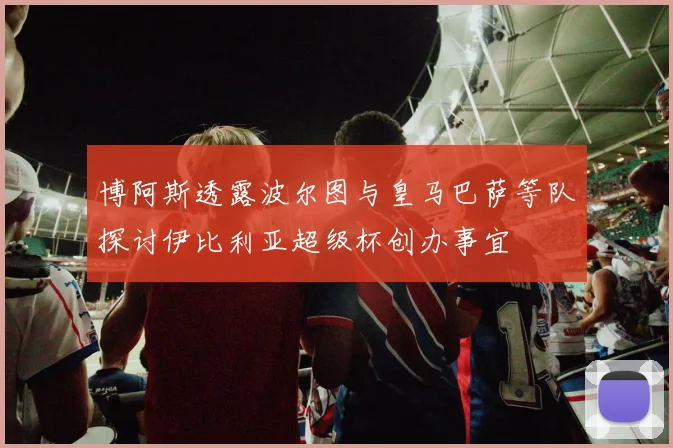 博阿斯透露波尔图与皇马巴萨等队探讨伊比利亚超级杯创办事宜