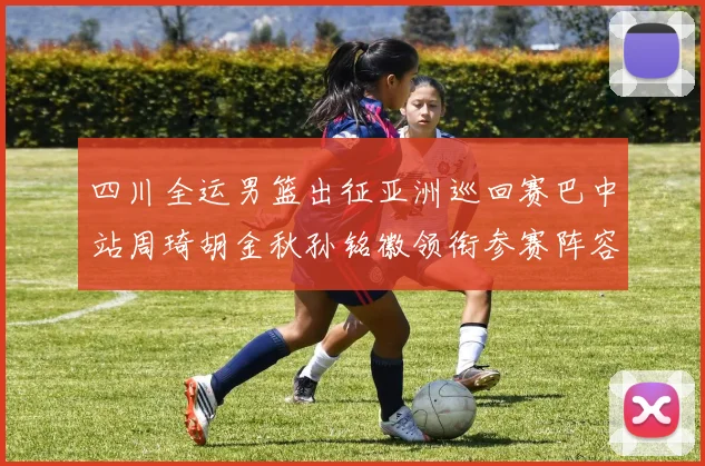 四川全运男篮出征亚洲巡回赛巴中站周琦胡金秋孙铭徽领衔参赛阵容