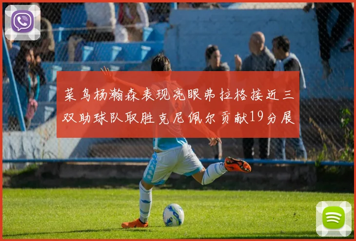 菜鸟杨瀚森表现亮眼弗拉格接近三双助球队取胜克尼佩尔贡献19分展现实力