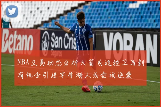 NBA交易动态分析火箭或追控卫马刺有机会引进字母湖人或尝试逆袭