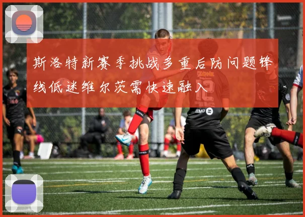 斯洛特新赛季挑战多重后防问题锋线低迷维尔茨需快速融入