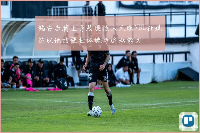 锡安赤膊上身展现惊人天赋NBL社媒热议他的强壮体魄与运动能力